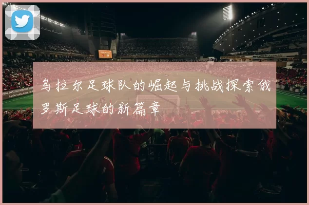 乌拉尔足球队的崛起与挑战探索俄罗斯足球的新篇章