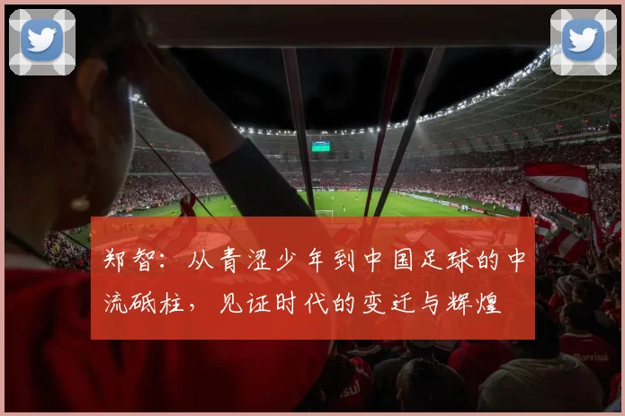 郑智：从青涩少年到中国足球的中流砥柱，见证时代的变迁与辉煌