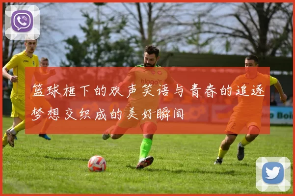 篮球框下的欢声笑语与青春的追逐梦想交织成的美好瞬间